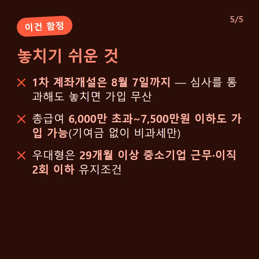 놓치기 쉬운 것 — 1차 계좌개설은 8월 7일까지 — 심사를 통과해도 놓치면 가입 무산 / 총급여 6,000만 초과~7,500만원 이하도 가입 가능(기여금 없이 비과세만) / 우대형은 29개월 이상 중소기업 근무·이직 2회 이하 유지조건
