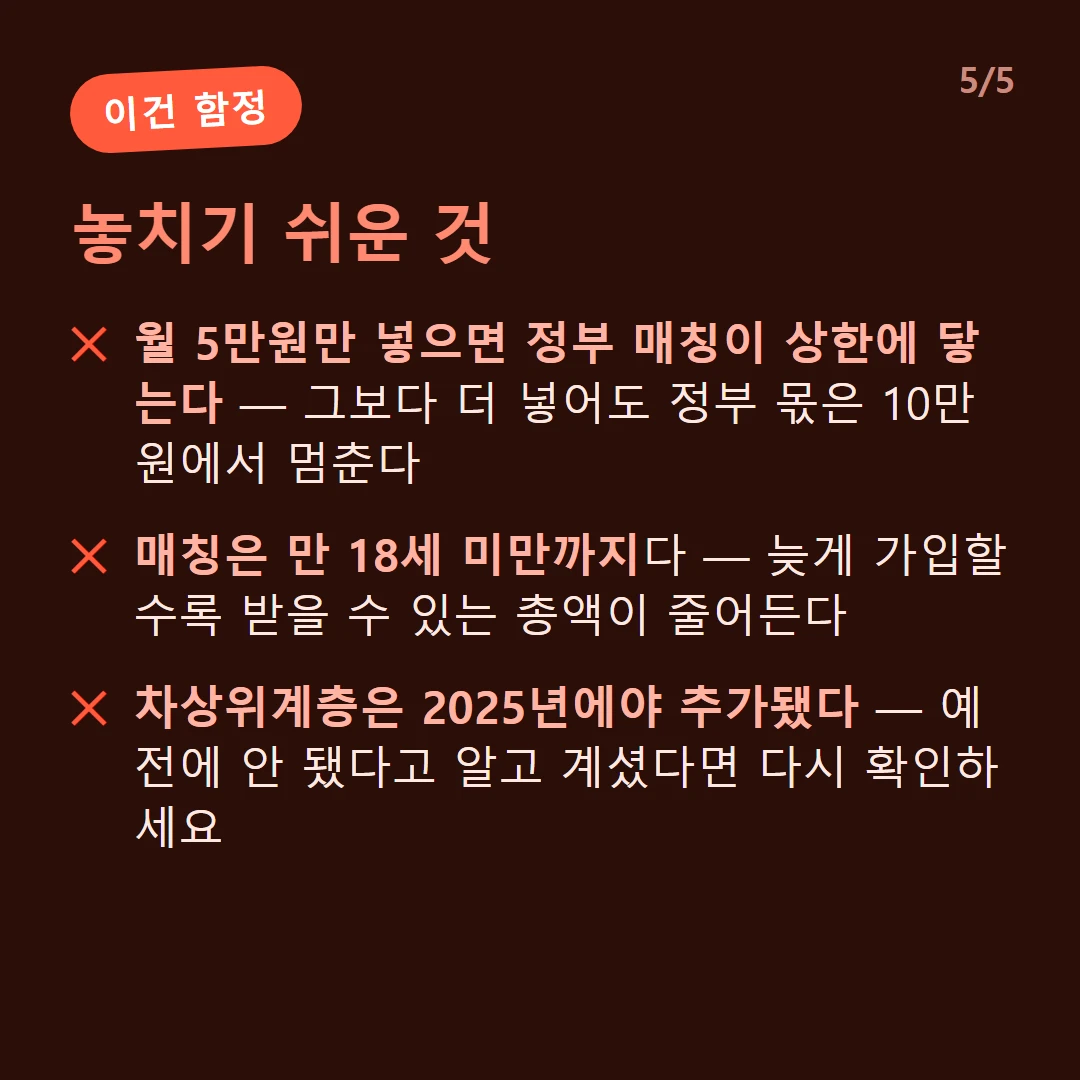 놓치기 쉬운 것 — 월 5만원만 넣으면 정부 매칭이 상한에 닿는다 — 그보다 더 넣어도 정부 몫은 10만원에서 멈춘다 / 매칭은 만 18세 미만까지다 — 늦게 가입할수록 받을 수 있는 총액이 줄어든다 / 차상위계층은 2025년에야 추가됐다 — 예전에 안 됐다고 알고 계셨다면 다시 확인하세요